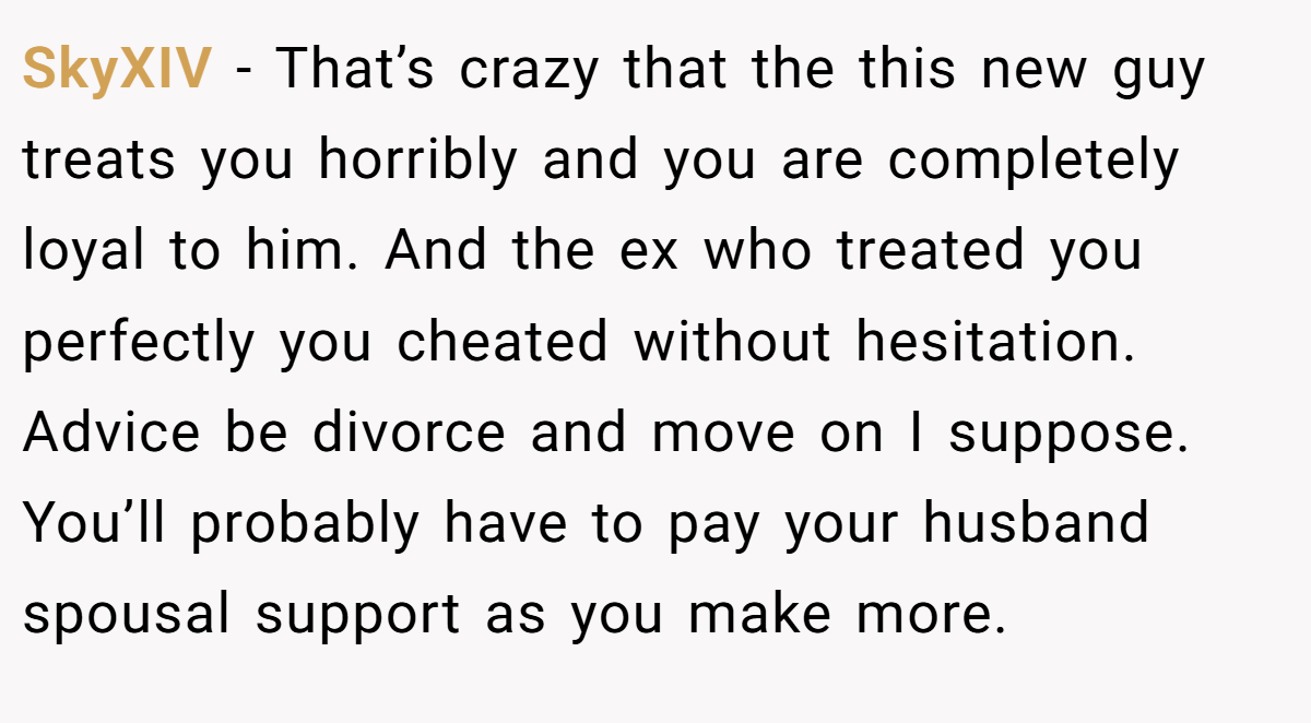 SkyXIV − That’s crazy that the this new guy treats you horribly and you are completely loyal to him. And the ex who treated you perfectly you cheated without hesitation. Advice be divorce and move on I suppose. You’ll probably have to pay your husband spousal support as you make more.