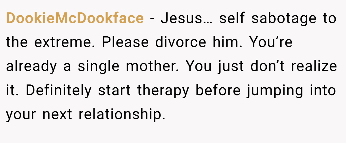 DookieMcDookface − Jesus… self sabotage to the extreme. Please divorce him. You’re already a single mother. You just don’t realize it. Definitely start therapy before jumping into your next relationship.