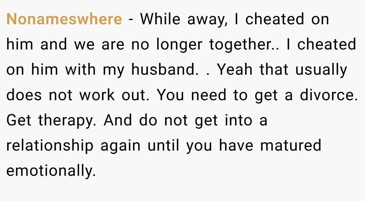 Nonameswhere − While away, I cheated on him and we are no longer together.. I cheated on him with my husband. . Yeah that usually does not work out. You need to get a divorce. Get therapy. And do not get into a relationship again until you have matured emotionally.