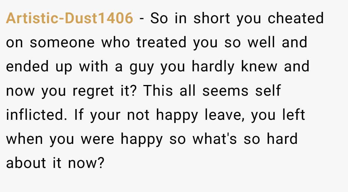 Artistic-Dust1406 − So in short you cheated on someone who treated you so well and ended up with a guy you hardly knew and now you regret it? This all seems self inflicted. If your not happy leave, you left when you were happy so what's so hard about it now?