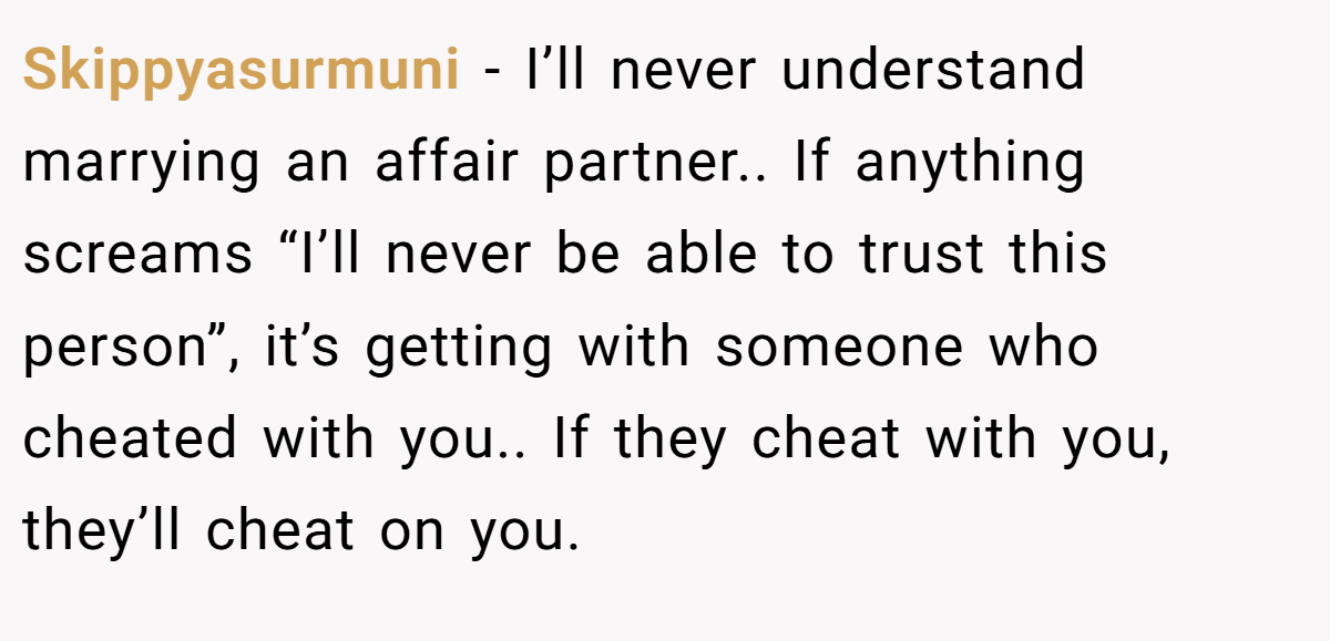 Skippyasurmuni − I’ll never understand marrying an affair partner.. If anything screams “I’ll never be able to trust this person”, it’s getting with someone who cheated with you.. If they cheat with you, they’ll cheat on you.