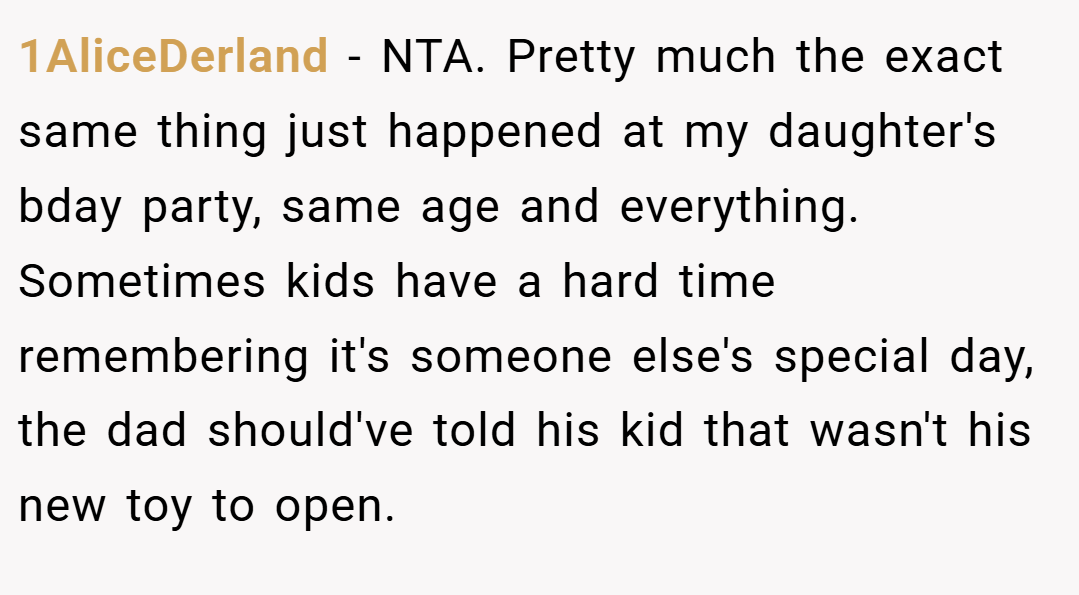1AliceDerland − NTA. Pretty much the exact same thing just happened at my daughter's bday party, same age and everything. Sometimes kids have a hard time remembering it's someone else's special day, the dad should've told his kid that wasn't his new toy to open.