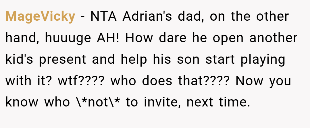 MageVicky − NTA Adrian's dad, on the other hand, huuuge AH! How dare he open another kid's present and help his son start playing with it? wtf???? who does that???? Now you know who \*not\* to invite, next time.