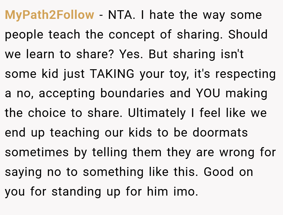 MyPath2Follow − NTA. I hate the way some people teach the concept of sharing. Should we learn to share? Yes. But sharing isn't some kid just TAKING your toy, it's respecting a no, accepting boundaries and YOU making the choice to share. Ultimately I feel like we end up teaching our kids to be doormats sometimes by telling them they are wrong for saying no to something like this. Good on you for standing up for him imo.