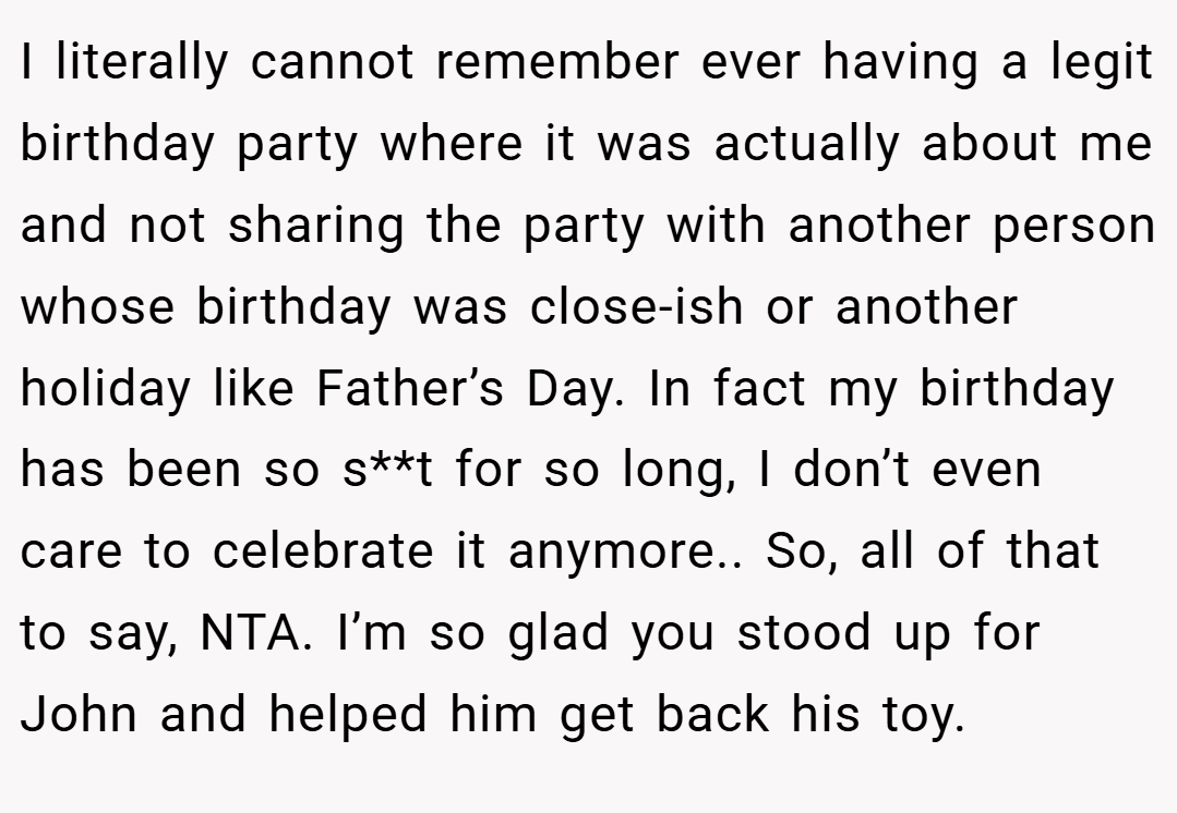 I literally cannot remember ever having a legit birthday party where it was actually about me and not sharing the party with another person whose birthday was close-ish or another holiday like Father’s Day. In fact my birthday has been so s**t for so long, I don’t even care to celebrate it anymore.. So, all of that to say, NTA. I’m so glad you stood up for John and helped him get back his toy.