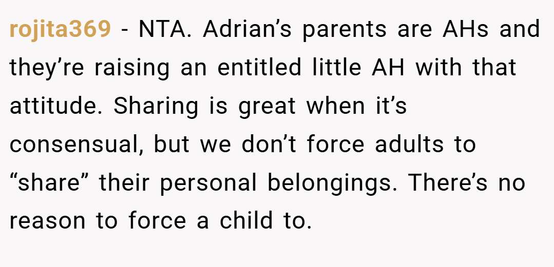 rojita369 − NTA. Adrian’s parents are AHs and they’re raising an entitled little AH with that attitude. Sharing is great when it’s consensual, but we don’t force adults to “share” their personal belongings. There’s no reason to force a child to.