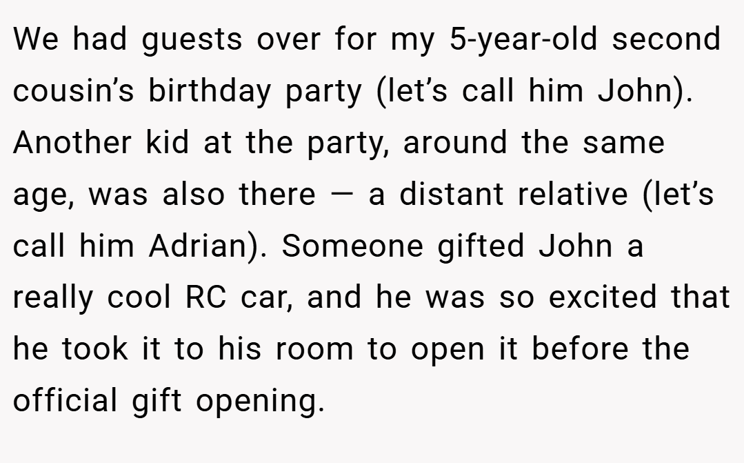 We had guests over for my 5-year-old second cousin’s birthday party (let’s call him John). Another kid at the party, around the same age, was also there — a distant relative (let’s call him Adrian). Someone gifted John a really cool RC car, and he was so excited that he took it to his room to open it before the official gift opening.