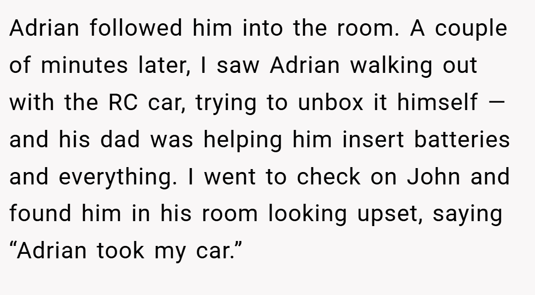 Adrian followed him into the room. A couple of minutes later, I saw Adrian walking out with the RC car, trying to unbox it himself — and his dad was helping him insert batteries and everything. I went to check on John and found him in his room looking upset, saying “Adrian took my car.”