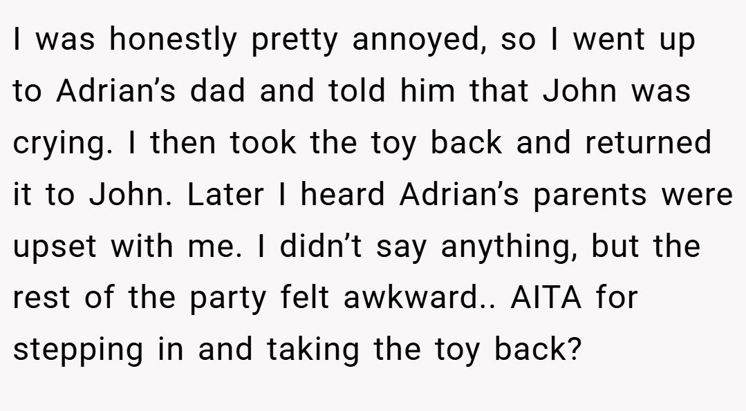 I was honestly pretty annoyed, so I went up to Adrian’s dad and told him that John was crying. I then took the toy back and returned it to John. Later I heard Adrian’s parents were upset with me. I didn’t say anything, but the rest of the party felt awkward.. AITA for stepping in and taking the toy back?