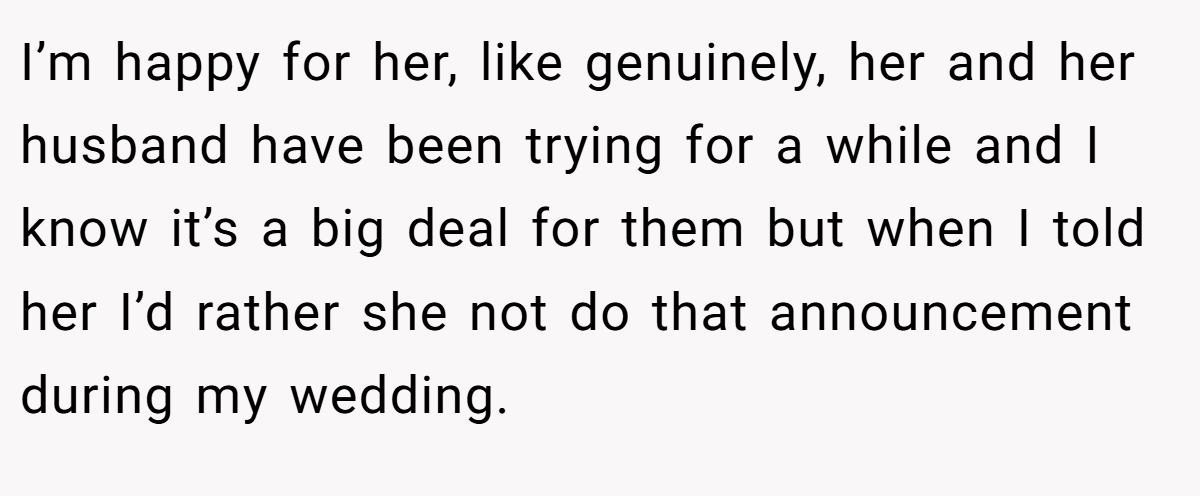 I’m happy for her, like genuinely, her and her husband have been trying for a while and I know it’s a big deal for them but when I told her I’d rather she not do that announcement during my wedding.