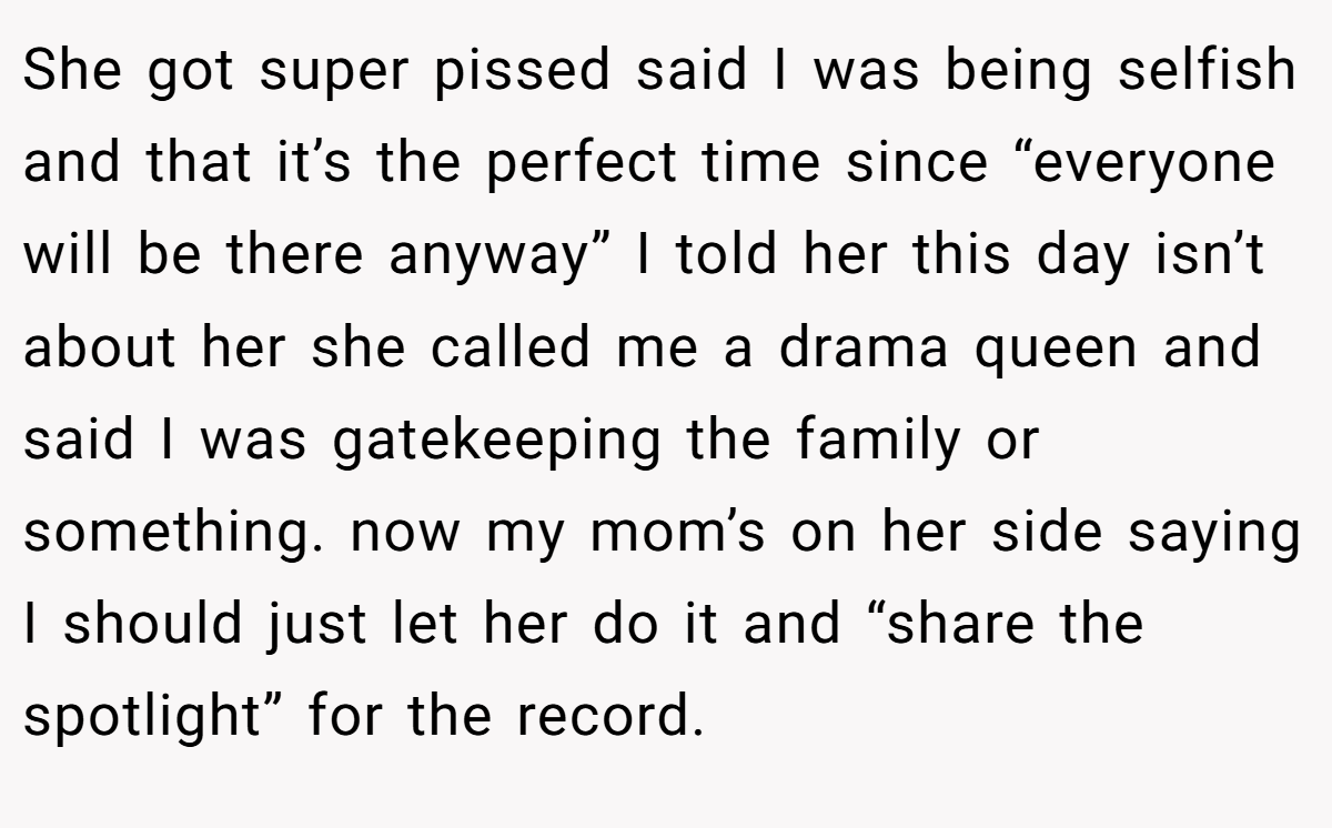 She got super pissed said I was being selfish and that it’s the perfect time since “everyone will be there anyway” I told her this day isn’t about her she called me a drama queen and said I was gatekeeping the family or something. now my mom’s on her side saying I should just let her do it and “share the spotlight” for the record.
