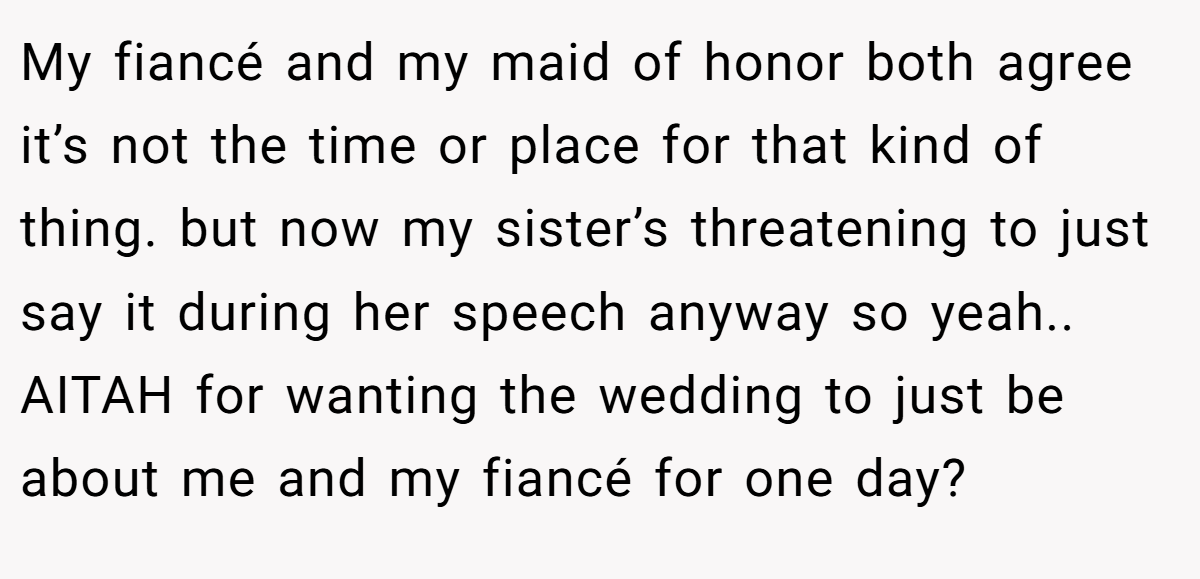 My fiancé and my maid of honor both agree it’s not the time or place for that kind of thing. but now my sister’s threatening to just say it during her speech anyway so yeah.. AITAH for wanting the wedding to just be about me and my fiancé for one day?