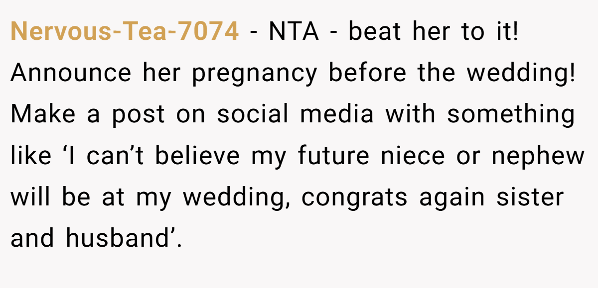 Nervous-Tea-7074 − NTA - beat her to it! Announce her pregnancy before the wedding! Make a post on social media with something like ‘I can’t believe my future niece or nephew will be at my wedding, congrats again sister and husband’.