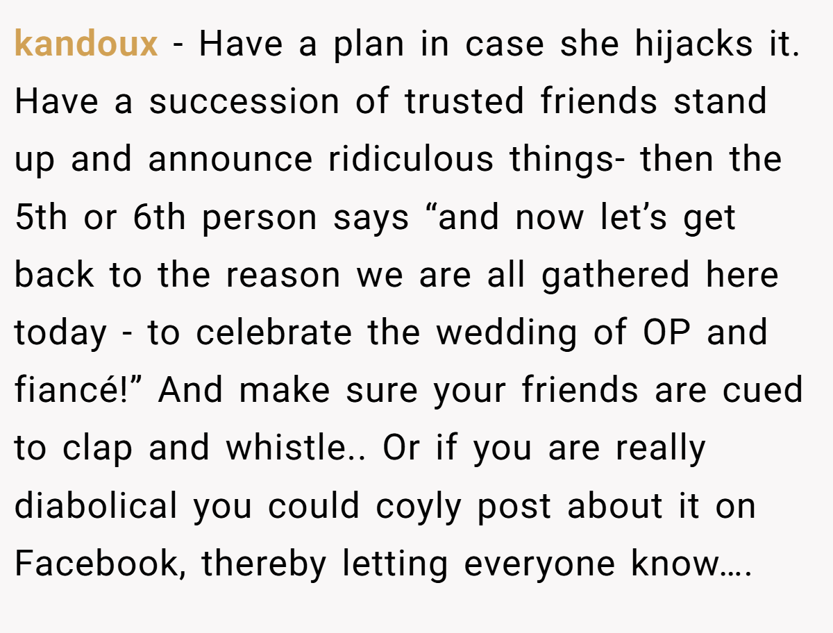 kandoux − Have a plan in case she hijacks it. Have a succession of trusted friends stand up and announce ridiculous things- then the 5th or 6th person says “and now let’s get back to the reason we are all gathered here today - to celebrate the wedding of OP and fiancé!” And make sure your friends are cued to clap and whistle.. Or if you are really diabolical you could coyly post about it on Facebook, thereby letting everyone know….