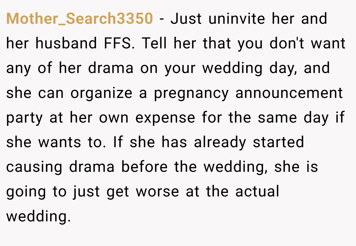 Mother_Search3350 − Just uninvite her and her husband FFS. Tell her that you don't want any of her drama on your wedding day, and she can organize a pregnancy announcement party at her own expense for the same day if she wants to. If she has already started causing drama before the wedding, she is going to just get worse at the actual wedding. 