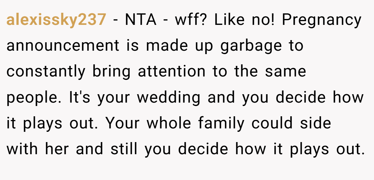 alexissky237 − NTA - wff? Like no! Pregnancy announcement is made up garbage to constantly bring attention to the same people. It's your wedding and you decide how it plays out. Your whole family could side with her and still you decide how it plays out.