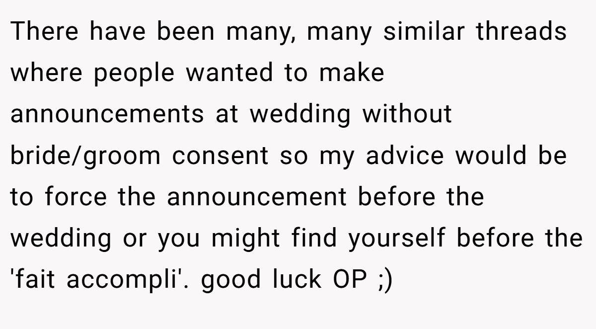 There have been many, many similar threads where people wanted to make announcements at wedding without bride/groom consent so my advice would be to force the announcement before the wedding or you might find yourself before the 'fait accompli'. good luck OP ;)