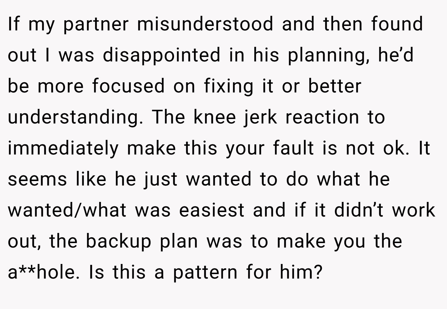 If my partner misunderstood and then found out I was disappointed in his planning, he’d be more focused on fixing it or better understanding. The knee jerk reaction to immediately make this your fault is not ok. It seems like he just wanted to do what he wanted/what was easiest and if it didn’t work out, the backup plan was to make you the a**hole. Is this a pattern for him?