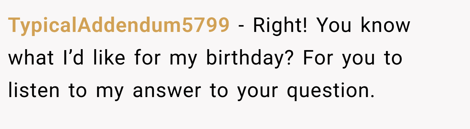 TypicalAddendum5799 − Right! You know what I’d like for my birthday? For you to listen to my answer to your question.