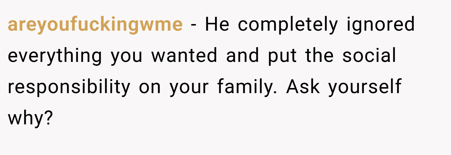 areyoufuckingwme − He completely ignored everything you wanted and put the social responsibility on your family. Ask yourself why?