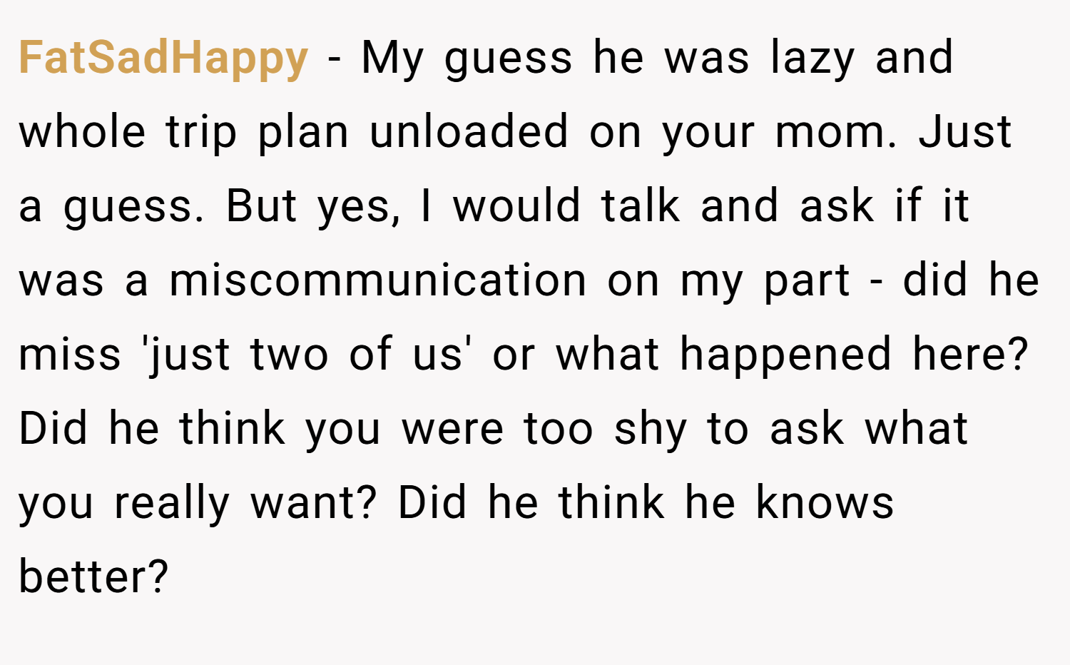 FatSadHappy − My guess he was lazy and whole trip plan unloaded on your mom. Just a guess. But yes, I would talk and ask if it was a miscommunication on my part - did he miss 'just two of us' or what happened here? Did he think you were too shy to ask what you really want? Did he think he knows better?