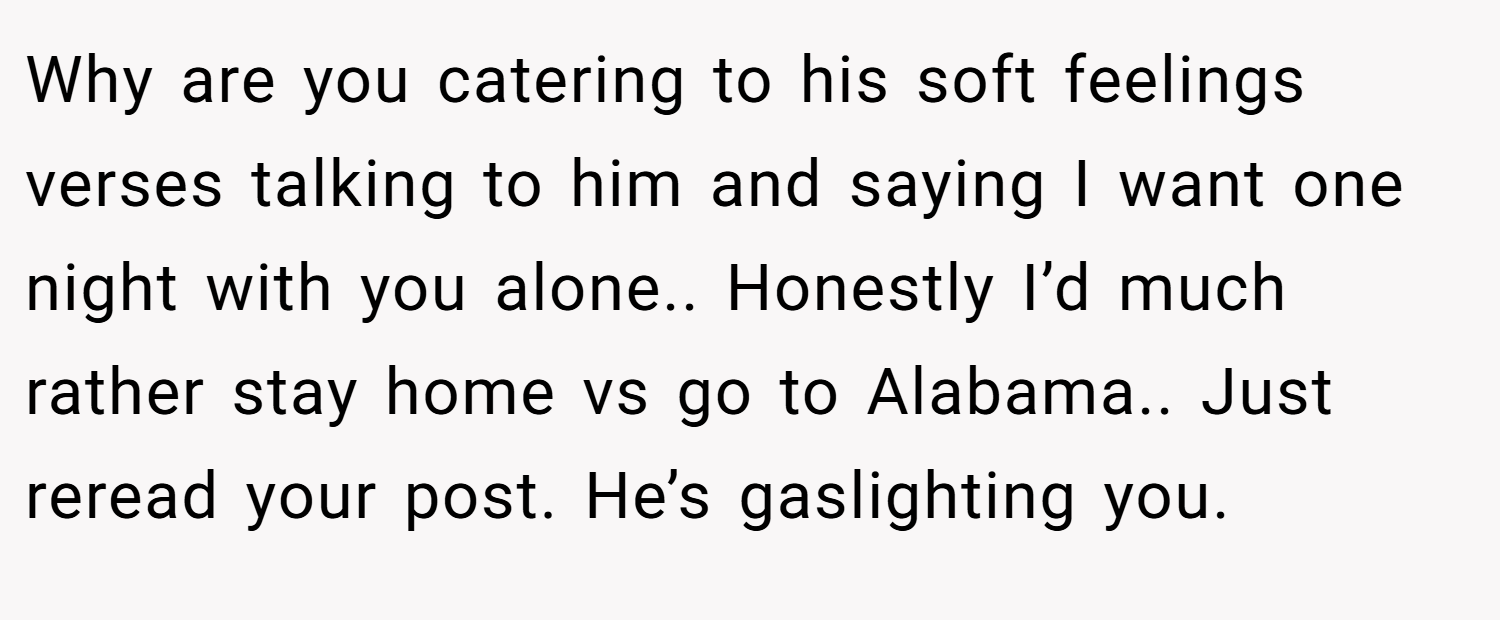 Why are you catering to his soft feelings verses talking to him and saying I want one night with you alone.. Honestly I’d much rather stay home vs go to Alabama.. Just reread your post. He’s gaslighting you.