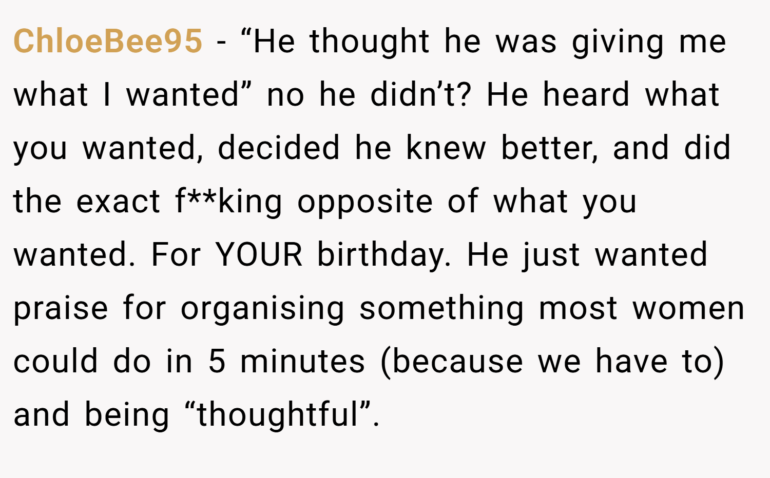 ChloeBee95 − “He thought he was giving me what I wanted” no he didn’t? He heard what you wanted, decided he knew better, and did the exact f**king opposite of what you wanted. For YOUR birthday. He just wanted praise for organising something most women could do in 5 minutes (because we have to) and being “thoughtful”.