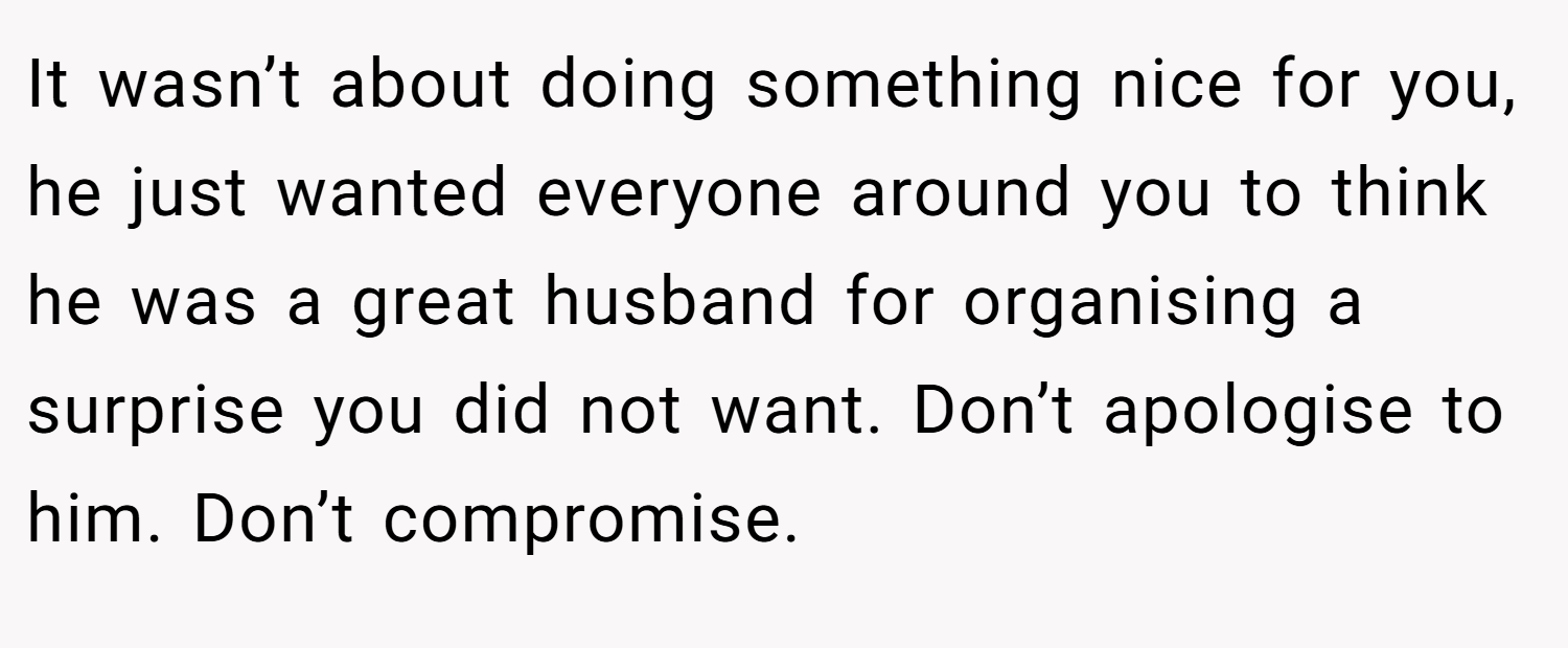 It wasn’t about doing something nice for you, he just wanted everyone around you to think he was a great husband for organising a surprise you did not want. Don’t apologise to him. Don’t compromise.