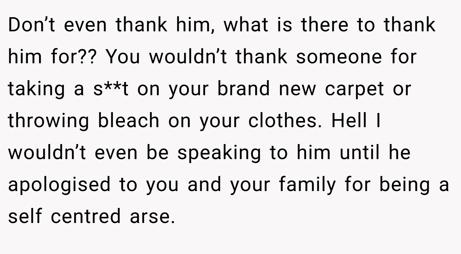 Don’t even thank him, what is there to thank him for?? You wouldn’t thank someone for taking a s**t on your brand new carpet or throwing bleach on your clothes. Hell I wouldn’t even be speaking to him until he apologised to you and your family for being a self centred arse.