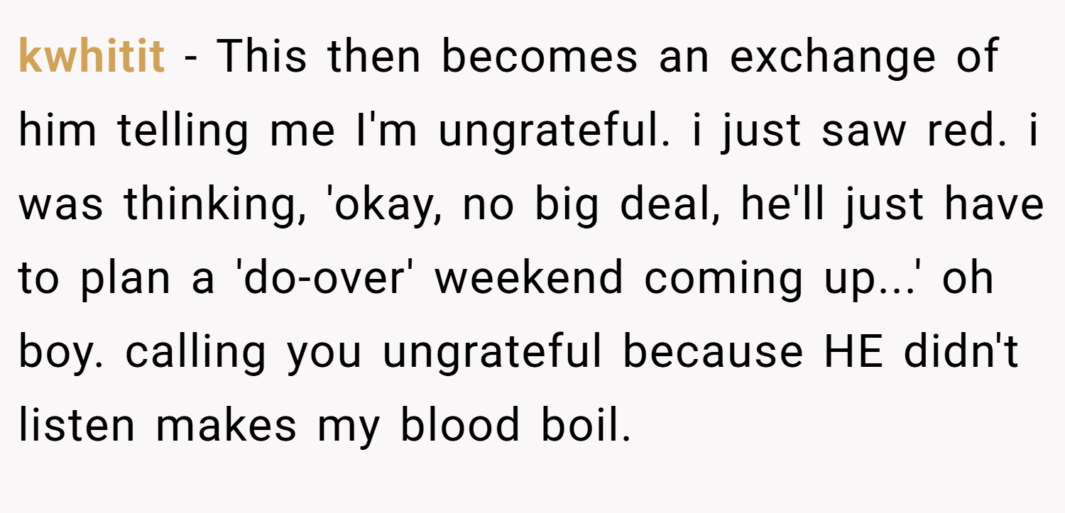 kwhitit − This then becomes an exchange of him telling me I'm ungrateful. i just saw red. i was thinking, 'okay, no big deal, he'll just have to plan a 'do-over' weekend coming up...' oh boy. calling you ungrateful because HE didn't listen makes my blood boil.