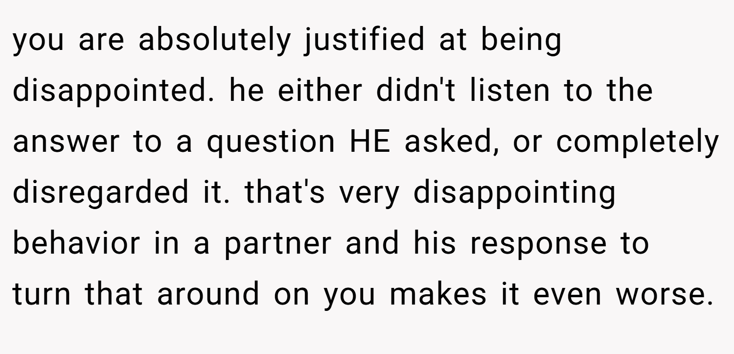 you are absolutely justified at being disappointed. he either didn't listen to the answer to a question HE asked, or completely disregarded it. that's very disappointing behavior in a partner and his response to turn that around on you makes it even worse.