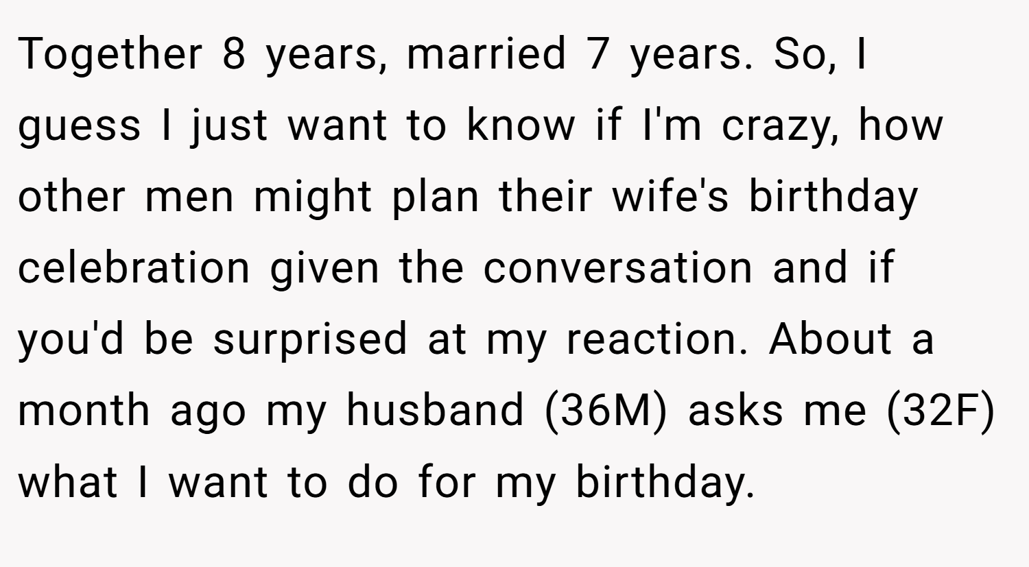Together 8 years, married 7 years. So, I guess I just want to know if I'm crazy, how other men might plan their wife's birthday celebration given the conversation and if you'd be surprised at my reaction. About a month ago my husband (36M) asks me (32F) what I want to do for my birthday.