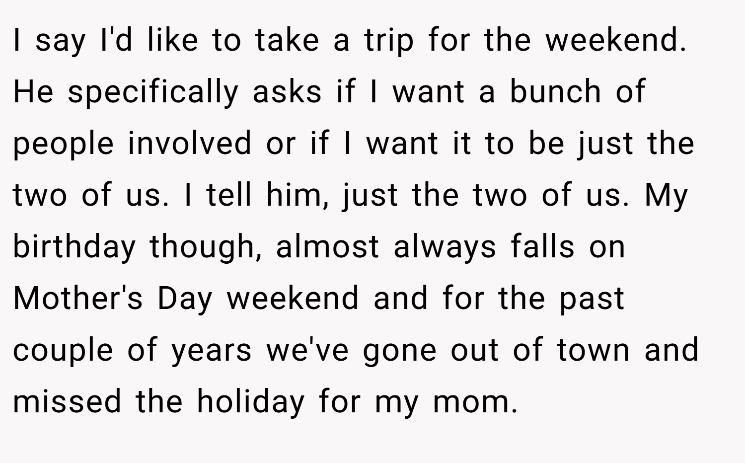 I say I'd like to take a trip for the weekend. He specifically asks if I want a bunch of people involved or if I want it to be just the two of us. I tell him, just the two of us. My birthday though, almost always falls on Mother's Day weekend and for the past couple of years we've gone out of town and missed the holiday for my mom.
