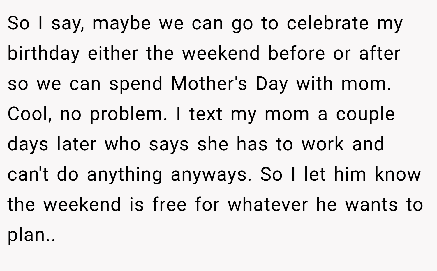 So I say, maybe we can go to celebrate my birthday either the weekend before or after so we can spend Mother's Day with mom. Cool, no problem. I text my mom a couple days later who says she has to work and can't do anything anyways. So I let him know the weekend is free for whatever he wants to plan..