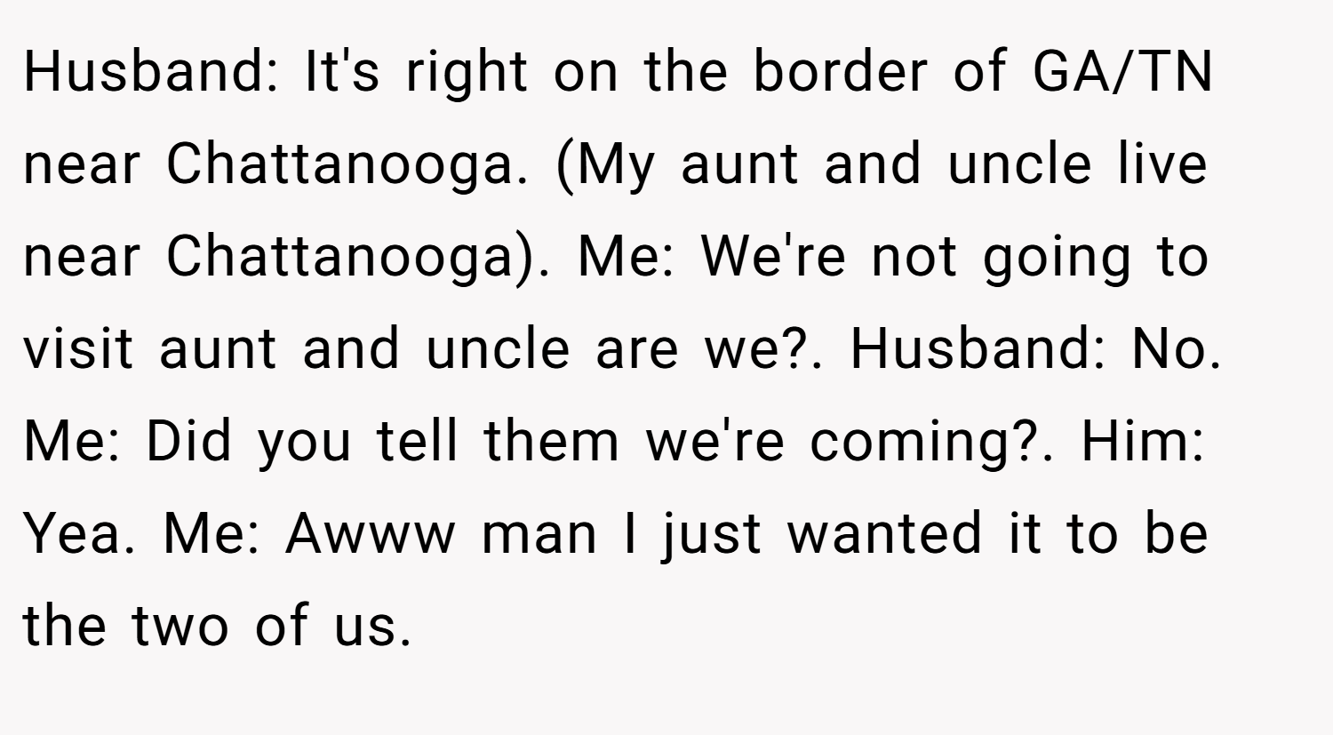 Husband: It's right on the border of GA/TN near Chattanooga. (My aunt and uncle live near Chattanooga). Me: We're not going to visit aunt and uncle are we?. Husband: No. Me: Did you tell them we're coming?. Him: Yea. Me: Awww man I just wanted it to be the two of us.