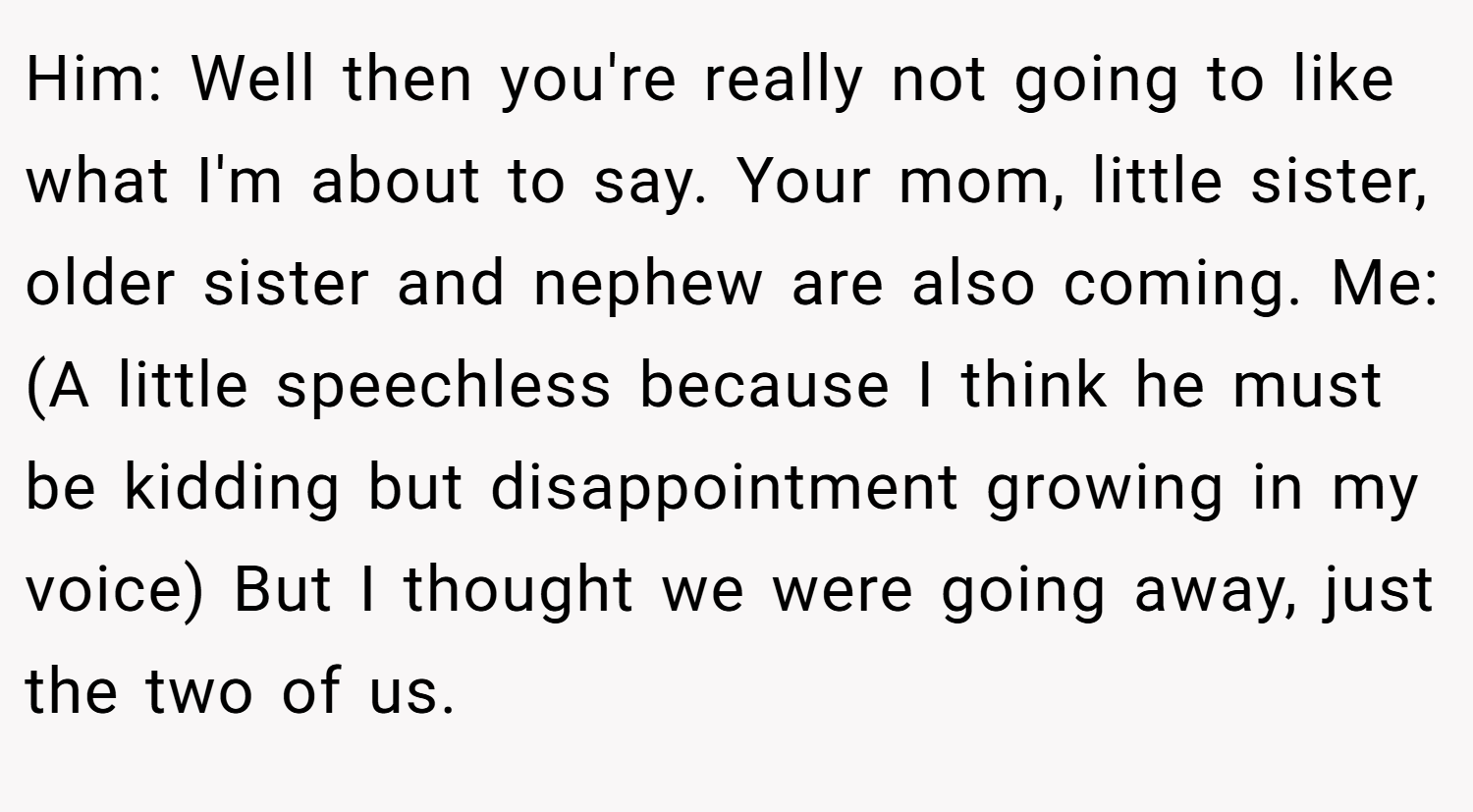 Him: Well then you're really not going to like what I'm about to say. Your mom, little sister, older sister and nephew are also coming. Me: (A little speechless because I think he must be kidding but disappointment growing in my voice) But I thought we were going away, just the two of us.