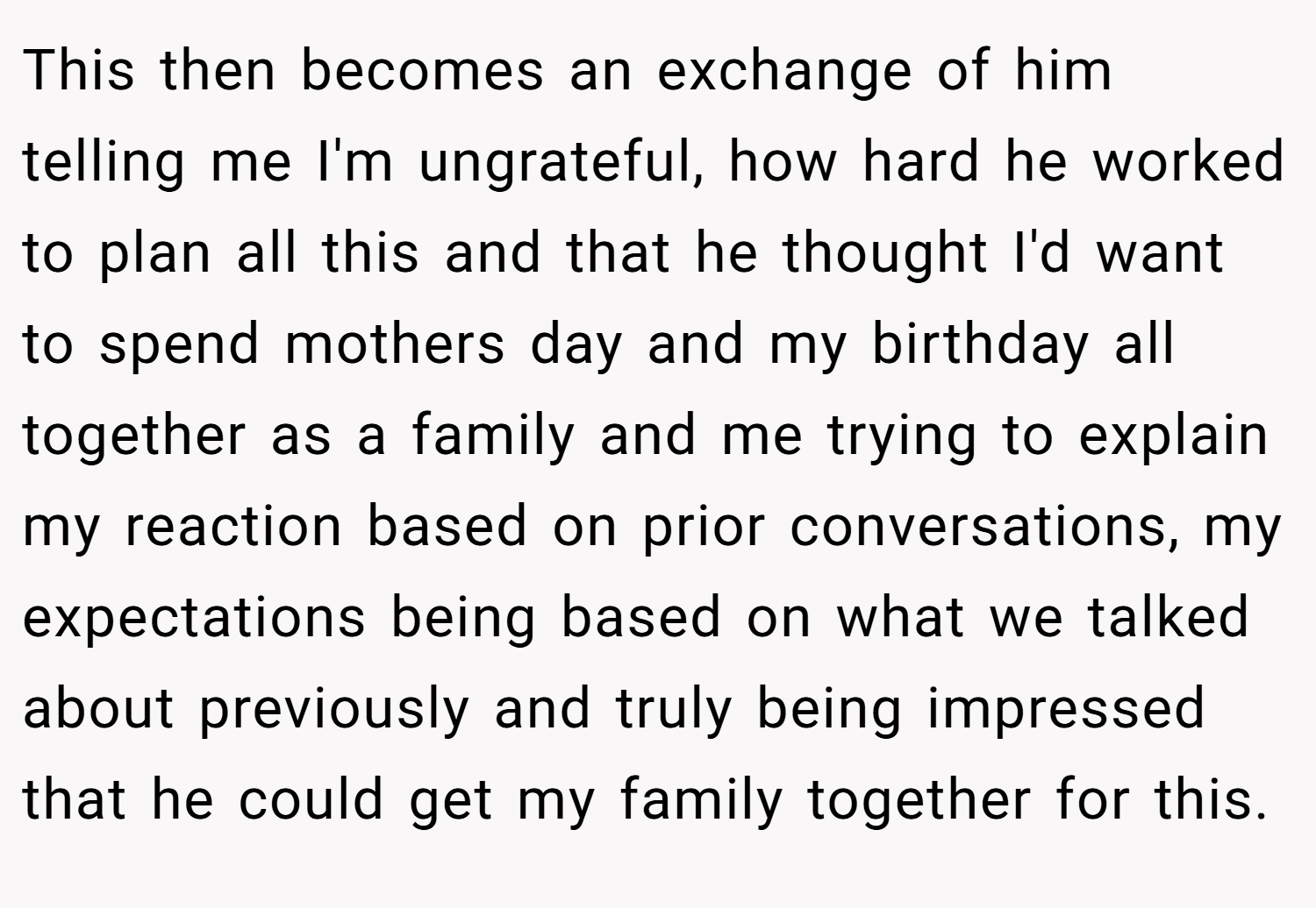 This then becomes an exchange of him telling me I'm ungrateful, how hard he worked to plan all this and that he thought I'd want to spend mothers day and my birthday all together as a family and me trying to explain my reaction based on prior conversations, my expectations being based on what we talked about previously and truly being impressed that he could get my family together for this.