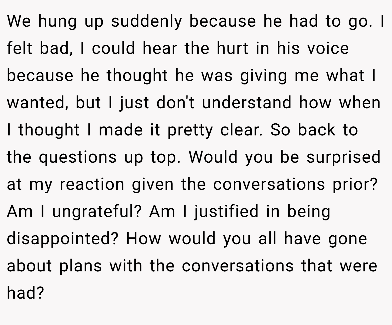 We hung up suddenly because he had to go. I felt bad, I could hear the hurt in his voice because he thought he was giving me what I wanted, but I just don't understand how when I thought I made it pretty clear. So back to the questions up top. Would you be surprised at my reaction given the conversations prior? Am I ungrateful? Am I justified in being disappointed? How would you all have gone about plans with the conversations that were had?