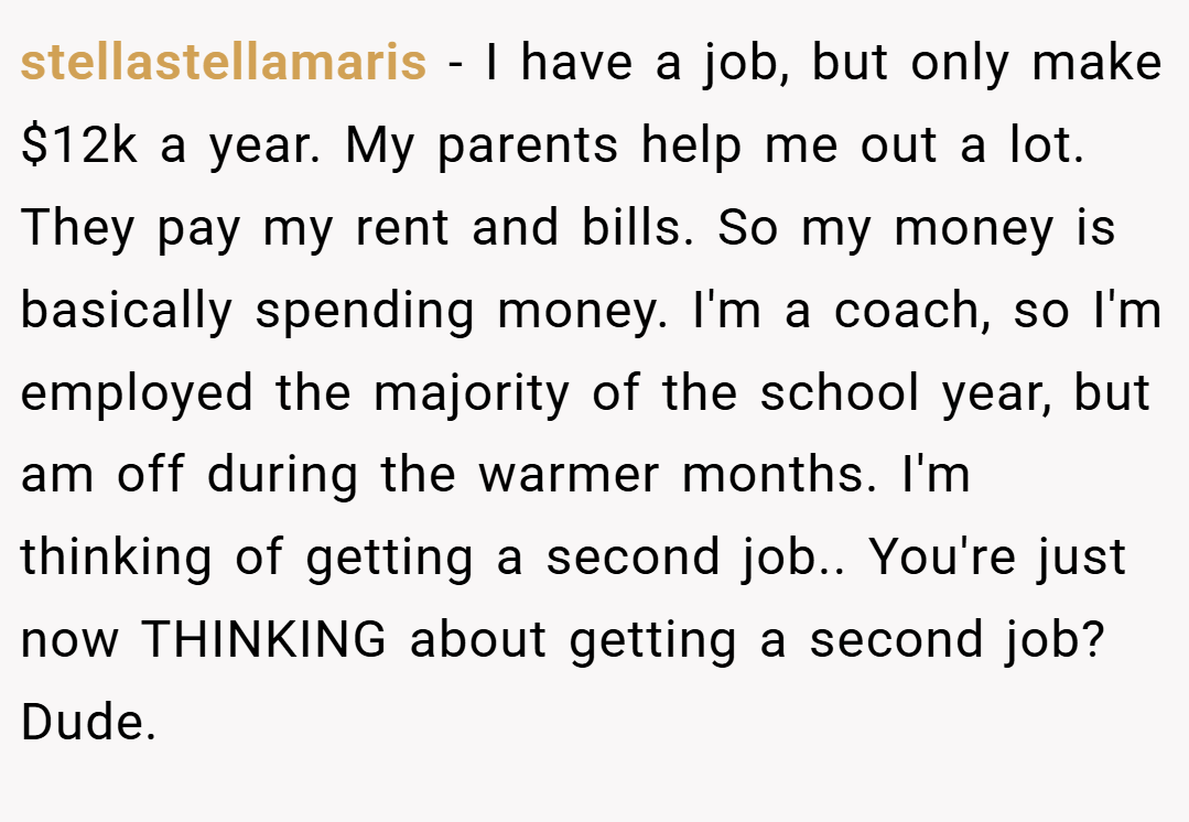 stellastellamaris − I have a job, but only make $12k a year. My parents help me out a lot. They pay my rent and bills. So my money is basically spending money. I'm a coach, so I'm employed the majority of the school year, but am off during the warmer months. I'm thinking of getting a second job.. You're just now THINKING about getting a second job? Dude.