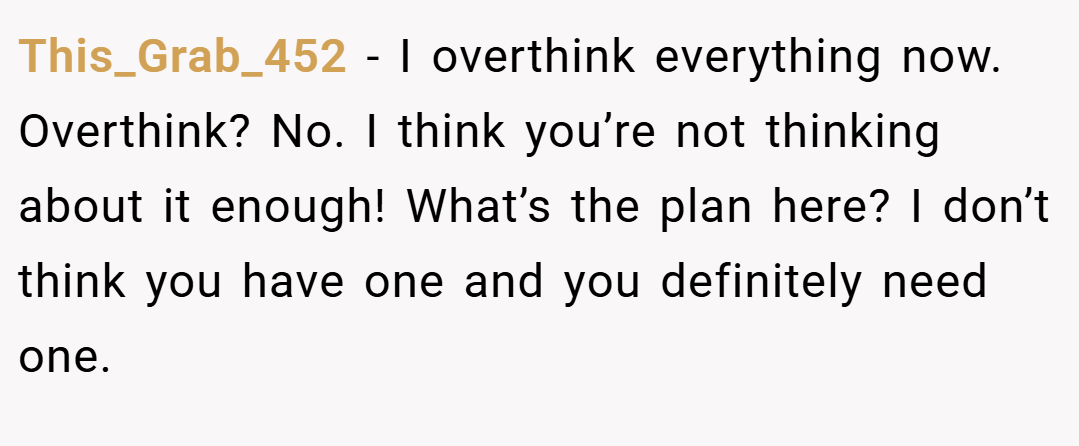 This_Grab_452 − I overthink everything now. Overthink? No. I think you’re not thinking about it enough! What’s the plan here? I don’t think you have one and you definitely need one.