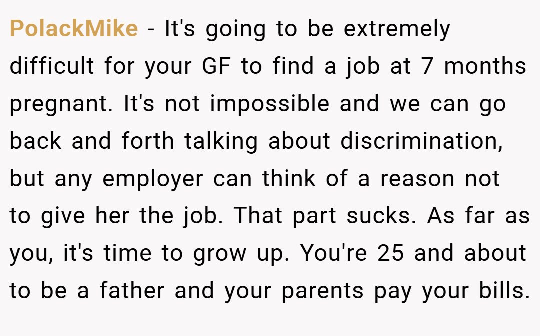 PolackMike − It's going to be extremely difficult for your GF to find a job at 7 months pregnant. It's not impossible and we can go back and forth talking about discrimination, but any employer can think of a reason not to give her the job. That part sucks. As far as you, it's time to grow up. You're 25 and about to be a father and your parents pay your bills.