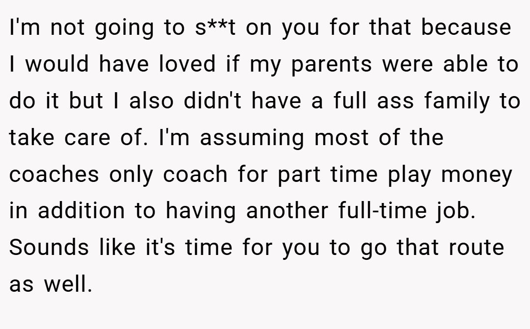 I'm not going to s**t on you for that because I would have loved if my parents were able to do it but I also didn't have a full ass family to take care of. I'm assuming most of the coaches only coach for part time play money in addition to having another full-time job. Sounds like it's time for you to go that route as well.