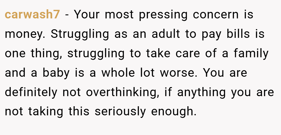 carwash7 − Your most pressing concern is money. Struggling as an adult to pay bills is one thing, struggling to take care of a family and a baby is a whole lot worse. You are definitely not overthinking, if anything you are not taking this seriously enough.