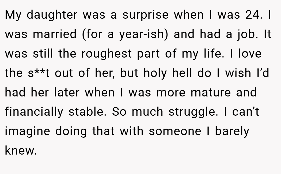 My daughter was a surprise when I was 24. I was married (for a year-ish) and had a job. It was still the roughest part of my life. I love the s**t out of her, but holy hell do I wish I’d had her later when I was more mature and financially stable. So much struggle. I can’t imagine doing that with someone I barely knew.