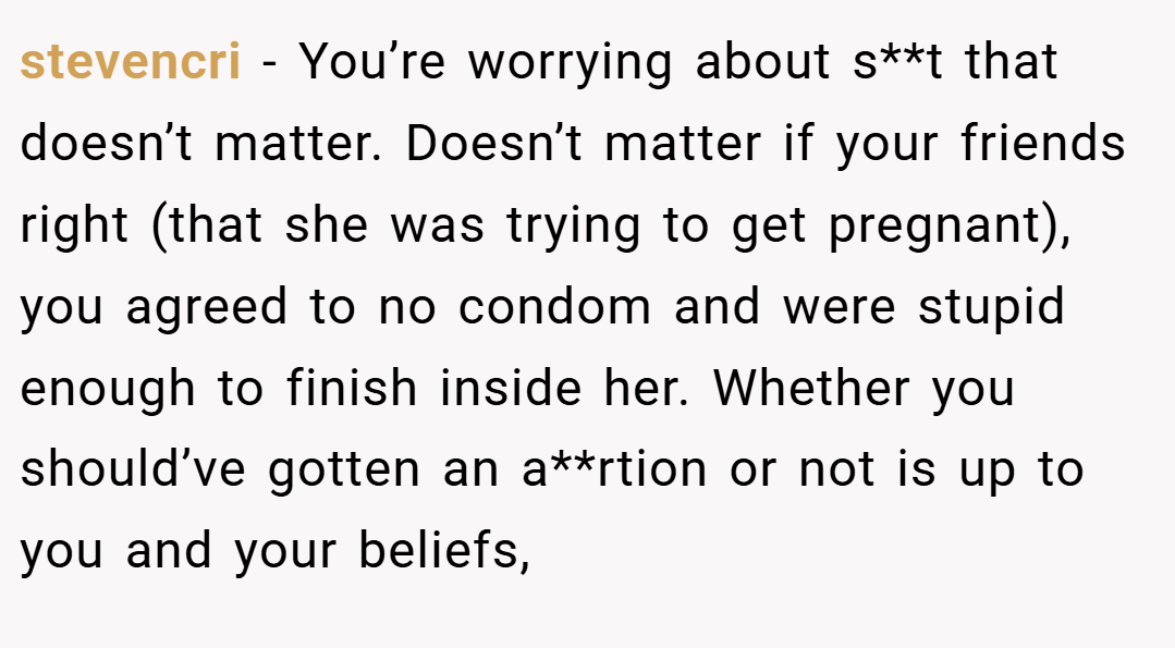stevencri − You’re worrying about s**t that doesn’t matter. Doesn’t matter if your friends right (that she was trying to get pregnant), you agreed to no condom and were stupid enough to finish inside her. Whether you should’ve gotten an a**rtion or not is up to you and your beliefs,