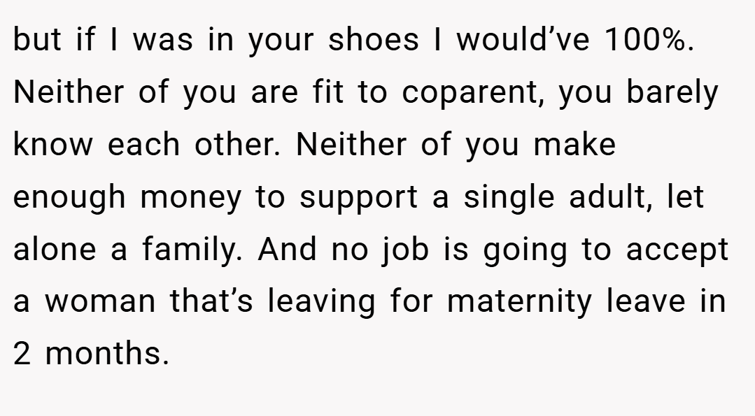 but if I was in your shoes I would’ve 100%. Neither of you are fit to coparent, you barely know each other. Neither of you make enough money to support a single adult, let alone a family. And no job is going to accept a woman that’s leaving for maternity leave in 2 months.