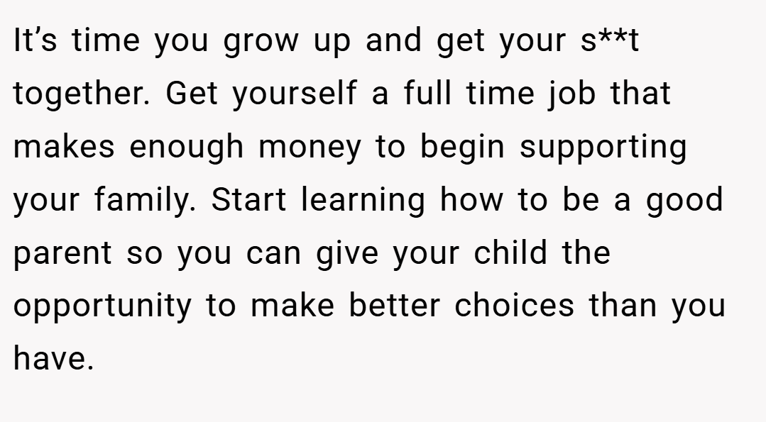 It’s time you grow up and get your s**t together. Get yourself a full time job that makes enough money to begin supporting your family. Start learning how to be a good parent so you can give your child the opportunity to make better choices than you have.