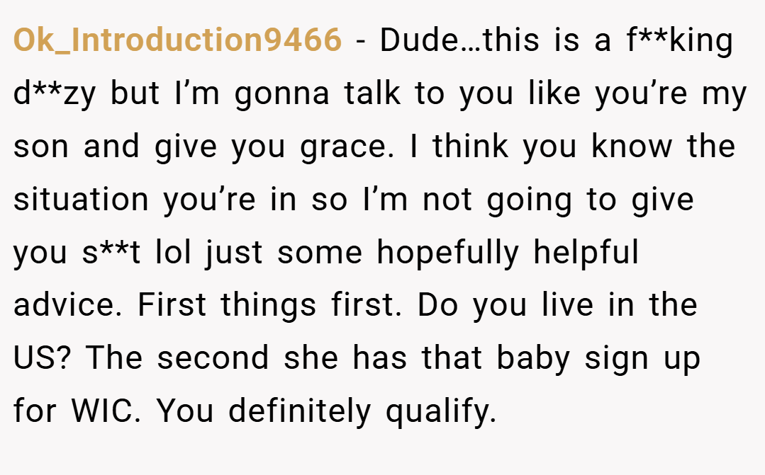 Ok_Introduction9466 − Dude…this is a f**king d**zy but I’m gonna talk to you like you’re my son and give you grace. I think you know the situation you’re in so I’m not going to give you s**t lol just some hopefully helpful advice. First things first. Do you live in the US? The second she has that baby sign up for WIC. You definitely qualify.