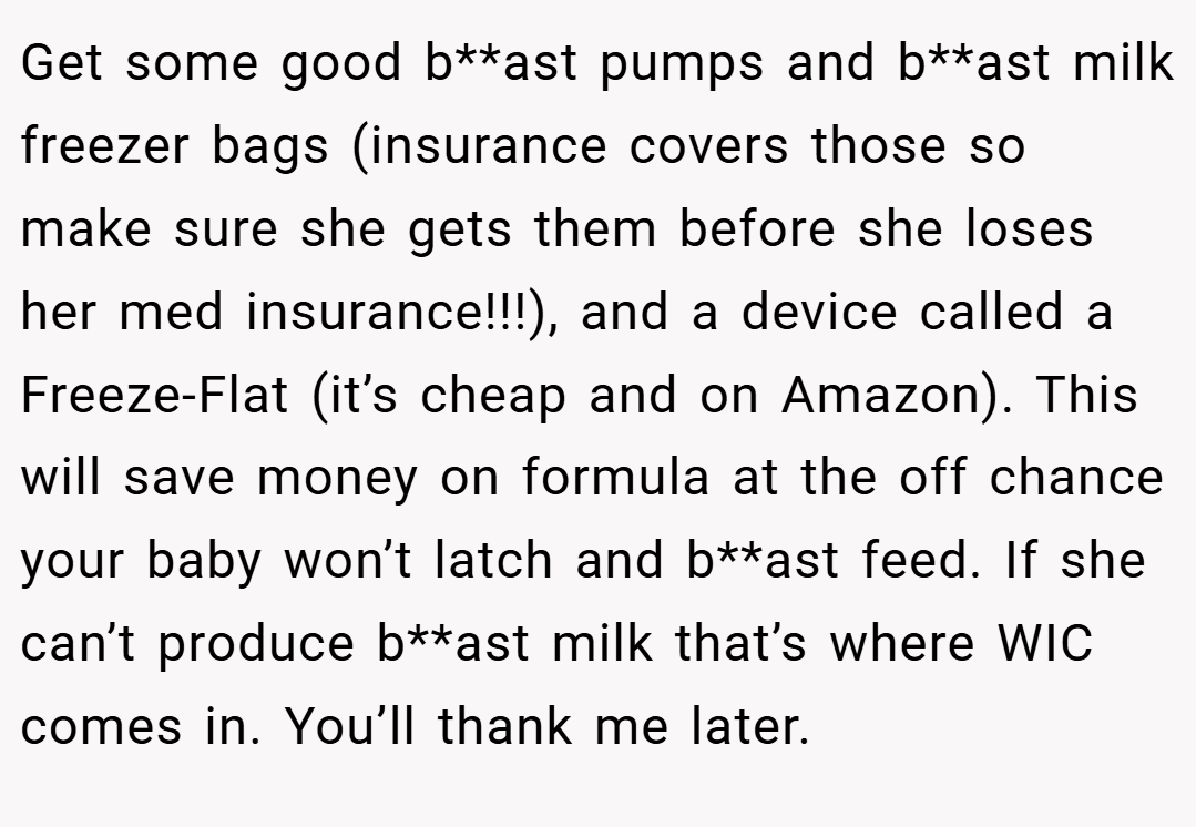 Get some good b**ast pumps and b**ast milk freezer bags (insurance covers those so make sure she gets them before she loses her med insurance!!!), and a device called a Freeze-Flat (it’s cheap and on Amazon). This will save money on formula at the off chance your baby won’t latch and b**ast feed. If she can’t produce b**ast milk that’s where WIC comes in. You’ll thank me later.