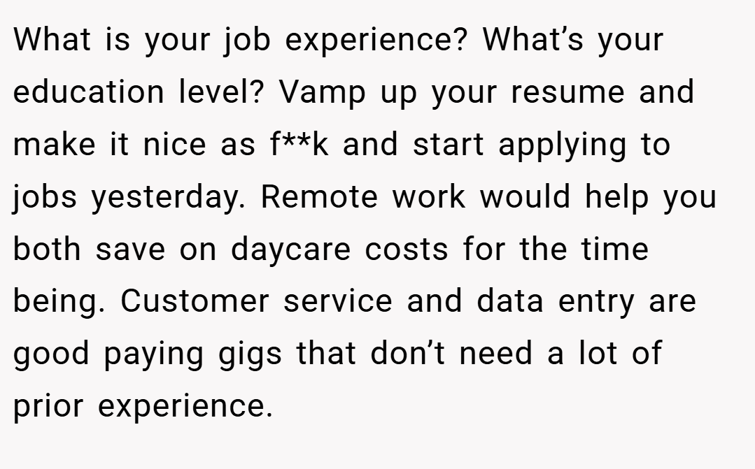 What is your job experience? What’s your education level? Vamp up your resume and make it nice as f**k and start applying to jobs yesterday. Remote work would help you both save on daycare costs for the time being. Customer service and data entry are good paying gigs that don’t need a lot of prior experience.